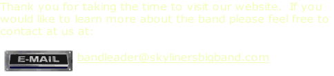 Thank you for taking the time to visit our website.  If you 
would like to learn more about the band please feel free to
contact at us at:

bandleader@skylinersbigband.com

